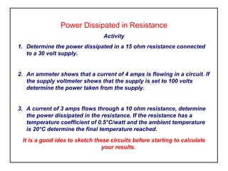 Power Dissipated in Resistance
Activity
1. Determine the power dissipated in a 15 ohm resistance connected
to a 30 volt supply.
2. An ammeter shows that a current of 4 amps is flowing in a circuit. If
the supply voltmeter shows that the supply is set to 100 volts
determine the power taken from the supply.
3. A current of 3 amps flows through a 10 ohm resistance, determine
the power dissipated in the resistance. If the resistance has a
temperature coefficient of 0.5°C/watt and the ambient temperature
is 20°C determine the final temperature reached.
It is a good idea to sketch these circuits before starting to calculate
your results.
 