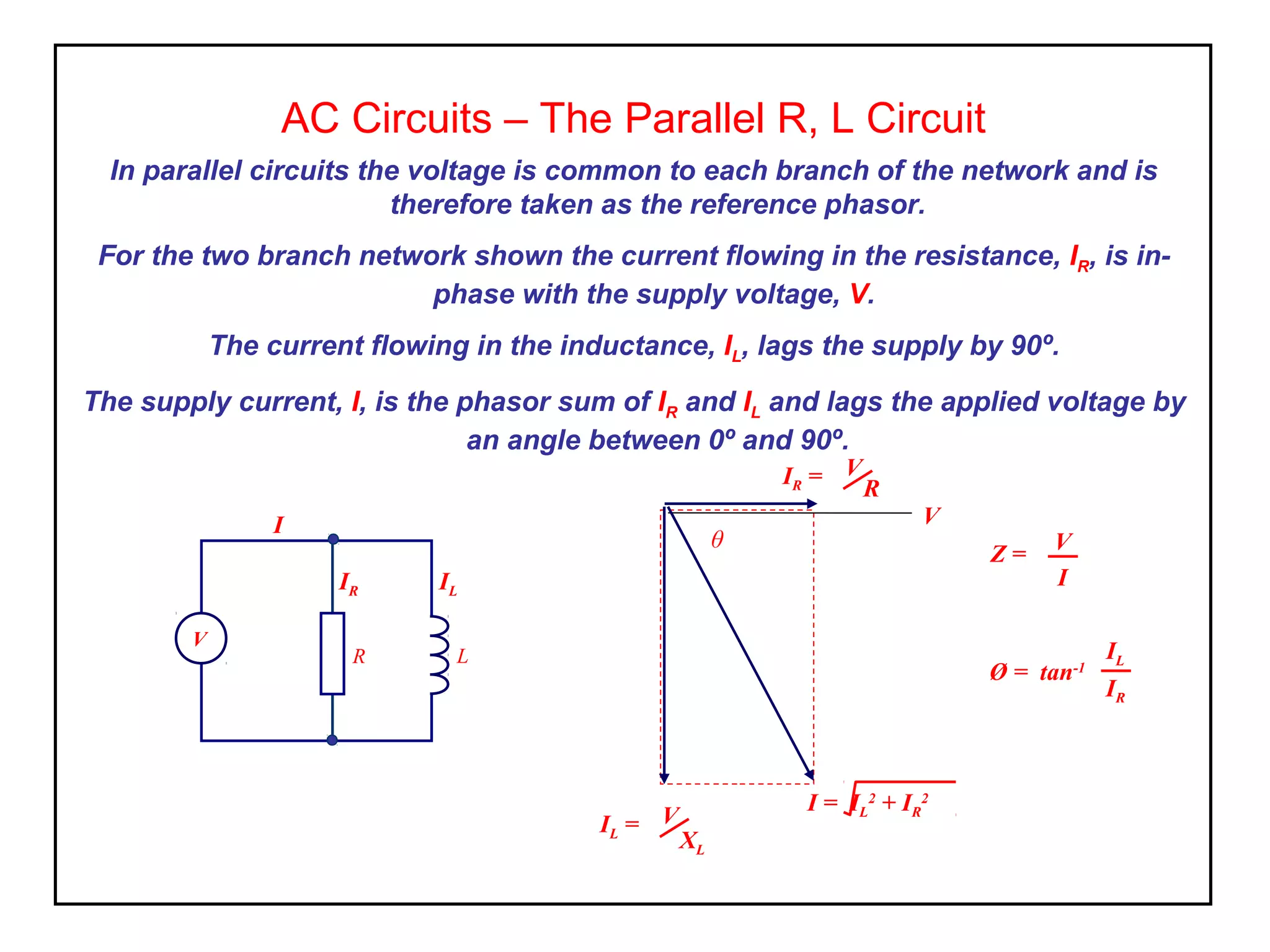 AC Circuits – The Parallel R, L Circuit
In parallel circuits the voltage is common to each branch of the network and is
therefore taken as the reference phasor.
For the two branch network shown the current flowing in the resistance, IR, is in-
phase with the supply voltage, V.
The current flowing in the inductance, IL, lags the supply by 90º.
The supply current, I, is the phasor sum of IR and IL and lags the applied voltage by
an angle between 0º and 90º.
Ø = tan-1
IL
IR
I = IL
2
+ IR
2
IR = V
R
V
θ
IL = V
XL
Z = V
I
R L
IL
I
IR
V
 
