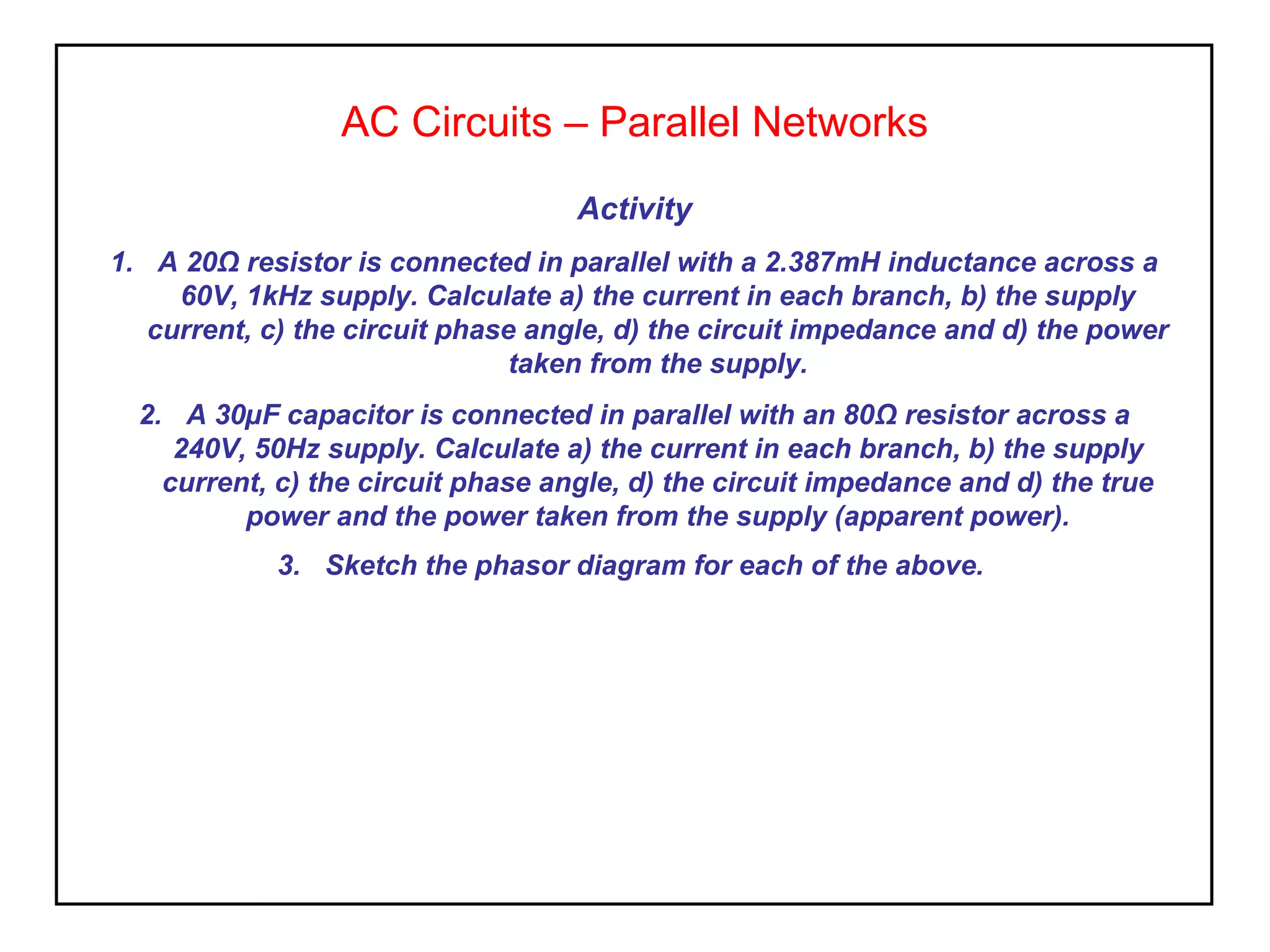 AC Circuits – Parallel Networks
Activity
1. A 20Ω resistor is connected in parallel with a 2.387mH inductance across a
60V, 1kHz supply. Calculate a) the current in each branch, b) the supply
current, c) the circuit phase angle, d) the circuit impedance and d) the power
taken from the supply.
2. A 30µF capacitor is connected in parallel with an 80Ω resistor across a
240V, 50Hz supply. Calculate a) the current in each branch, b) the supply
current, c) the circuit phase angle, d) the circuit impedance and d) the true
power and the power taken from the supply (apparent power).
3. Sketch the phasor diagram for each of the above.
 