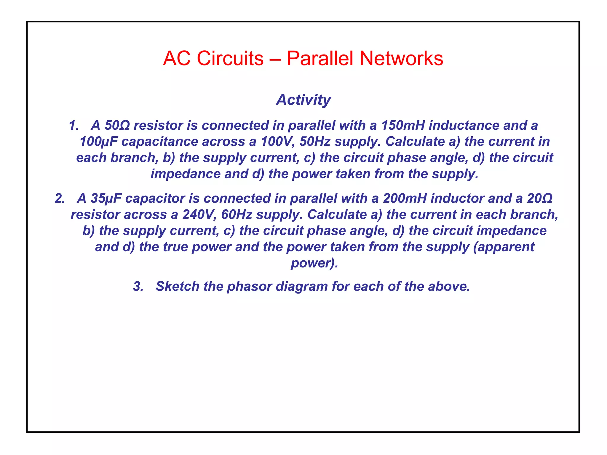 AC Circuits – Parallel Networks
Activity
1. A 50Ω resistor is connected in parallel with a 150mH inductance and a
100µF capacitance across a 100V, 50Hz supply. Calculate a) the current in
each branch, b) the supply current, c) the circuit phase angle, d) the circuit
impedance and d) the power taken from the supply.
2. A 35µF capacitor is connected in parallel with a 200mH inductor and a 20Ω
resistor across a 240V, 60Hz supply. Calculate a) the current in each branch,
b) the supply current, c) the circuit phase angle, d) the circuit impedance
and d) the true power and the power taken from the supply (apparent
power).
3. Sketch the phasor diagram for each of the above.
 
