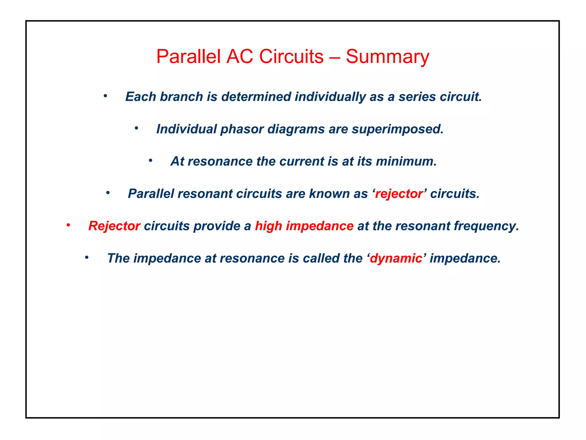 Parallel AC Circuits – Summary
• Each branch is determined individually as a series circuit.
• Individual phasor diagrams are superimposed.
• At resonance the current is at its minimum.
• Parallel resonant circuits are known as ‘rejector’ circuits.
• Rejector circuits provide a high impedance at the resonant frequency.
• The impedance at resonance is called the ‘dynamic’ impedance.
 
