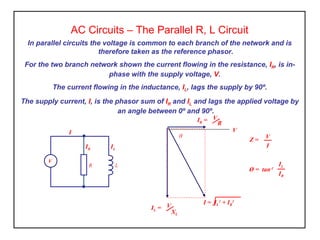 AC Circuits – The Parallel R, L Circuit
In parallel circuits the voltage is common to each branch of the network and is
therefore taken as the reference phasor.
For the two branch network shown the current flowing in the resistance, IR, is in-
phase with the supply voltage, V.
The current flowing in the inductance, IL, lags the supply by 90º.
The supply current, I, is the phasor sum of IR and IL and lags the applied voltage by
an angle between 0º and 90º.
Ø = tan-1
IL
IR
I = IL
2
+ IR
2
IR = V
R
V
θ
IL = V
XL
Z = V
I
R L
IL
I
IR
V
 