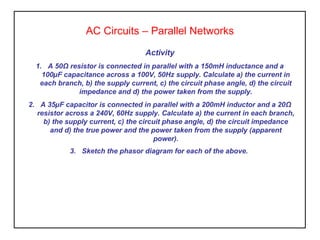 AC Circuits – Parallel Networks
Activity
1. A 50Ω resistor is connected in parallel with a 150mH inductance and a
100µF capacitance across a 100V, 50Hz supply. Calculate a) the current in
each branch, b) the supply current, c) the circuit phase angle, d) the circuit
impedance and d) the power taken from the supply.
2. A 35µF capacitor is connected in parallel with a 200mH inductor and a 20Ω
resistor across a 240V, 60Hz supply. Calculate a) the current in each branch,
b) the supply current, c) the circuit phase angle, d) the circuit impedance
and d) the true power and the power taken from the supply (apparent
power).
3. Sketch the phasor diagram for each of the above.
 