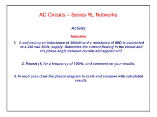 Activity
Inductive
1. A coil having an inductance of 200mH and a resistance of 80Ω is connected
to a 230 volt 50Hz. supply. Determine the current flowing in the circuit and
the phase angle between current and applied emf.
2. Repeat (1) for a frequency of 100Hz. and comment on your results.
3. In each case draw the phasor diagram to scale and compare with calculated
results.
AC Circuits – Series RL Networks
 