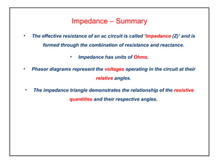 Impedance – Summary
• The effective resistance of an ac circuit is called ‘Impedance (Z)’ and is
formed through the combination of resistance and reactance.
• Impedance has units of Ohms.
• Phasor diagrams represent the voltages operating in the circuit at their
relative angles.
• The impedance triangle demonstrates the relationship of the resistive
quantities and their respective angles.
 
