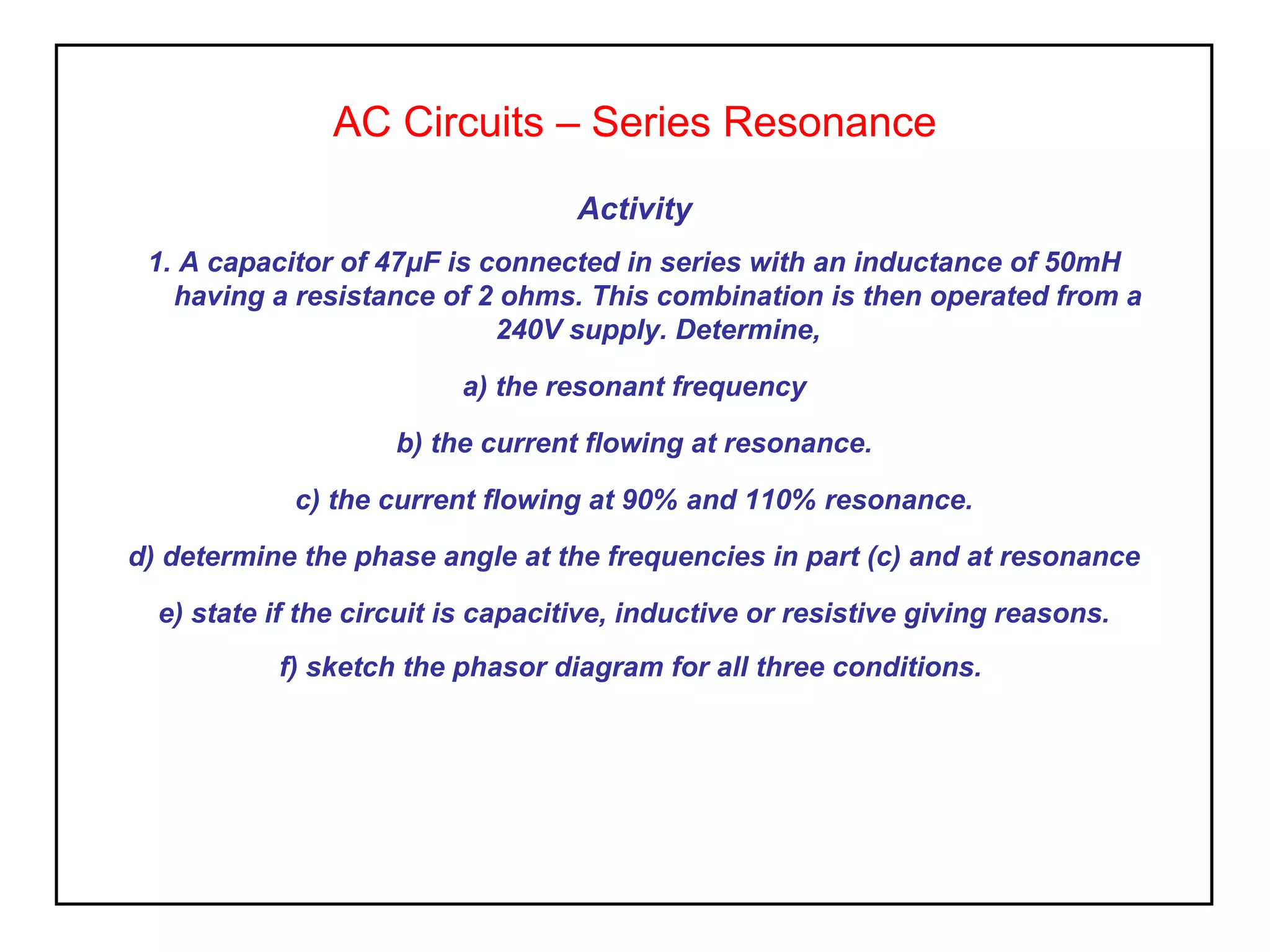 AC Circuits – Series Resonance
Activity
1. A capacitor of 47μF is connected in series with an inductance of 50mH
having a resistance of 2 ohms. This combination is then operated from a
240V supply. Determine,
a) the resonant frequency
b) the current flowing at resonance.
c) the current flowing at 90% and 110% resonance.
d) determine the phase angle at the frequencies in part (c) and at resonance
e) state if the circuit is capacitive, inductive or resistive giving reasons.
f) sketch the phasor diagram for all three conditions.
 