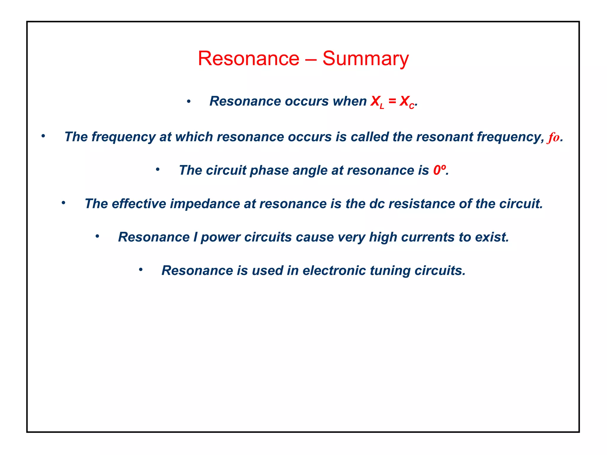Resonance – Summary
• Resonance occurs when XL = XC.
• The frequency at which resonance occurs is called the resonant frequency, fo.
• The circuit phase angle at resonance is 0º.
• The effective impedance at resonance is the dc resistance of the circuit.
• Resonance I power circuits cause very high currents to exist.
• Resonance is used in electronic tuning circuits.
 
