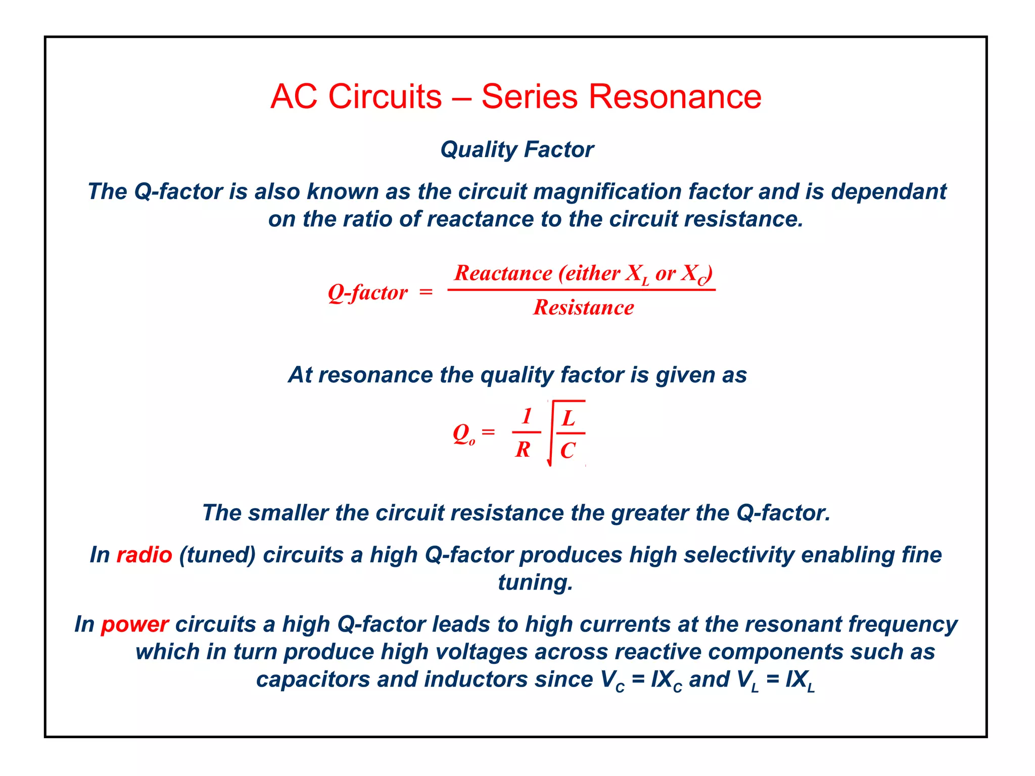 AC Circuits – Series Resonance
At resonance the quality factor is given as
Quality Factor
The Q-factor is also known as the circuit magnification factor and is dependant
on the ratio of reactance to the circuit resistance.
Reactance (either XL or XC)
Resistance
Q-factor =
Qo =
C
L1
R
The smaller the circuit resistance the greater the Q-factor.
In radio (tuned) circuits a high Q-factor produces high selectivity enabling fine
tuning.
In power circuits a high Q-factor leads to high currents at the resonant frequency
which in turn produce high voltages across reactive components such as
capacitors and inductors since VC = IXC and VL = IXL
 