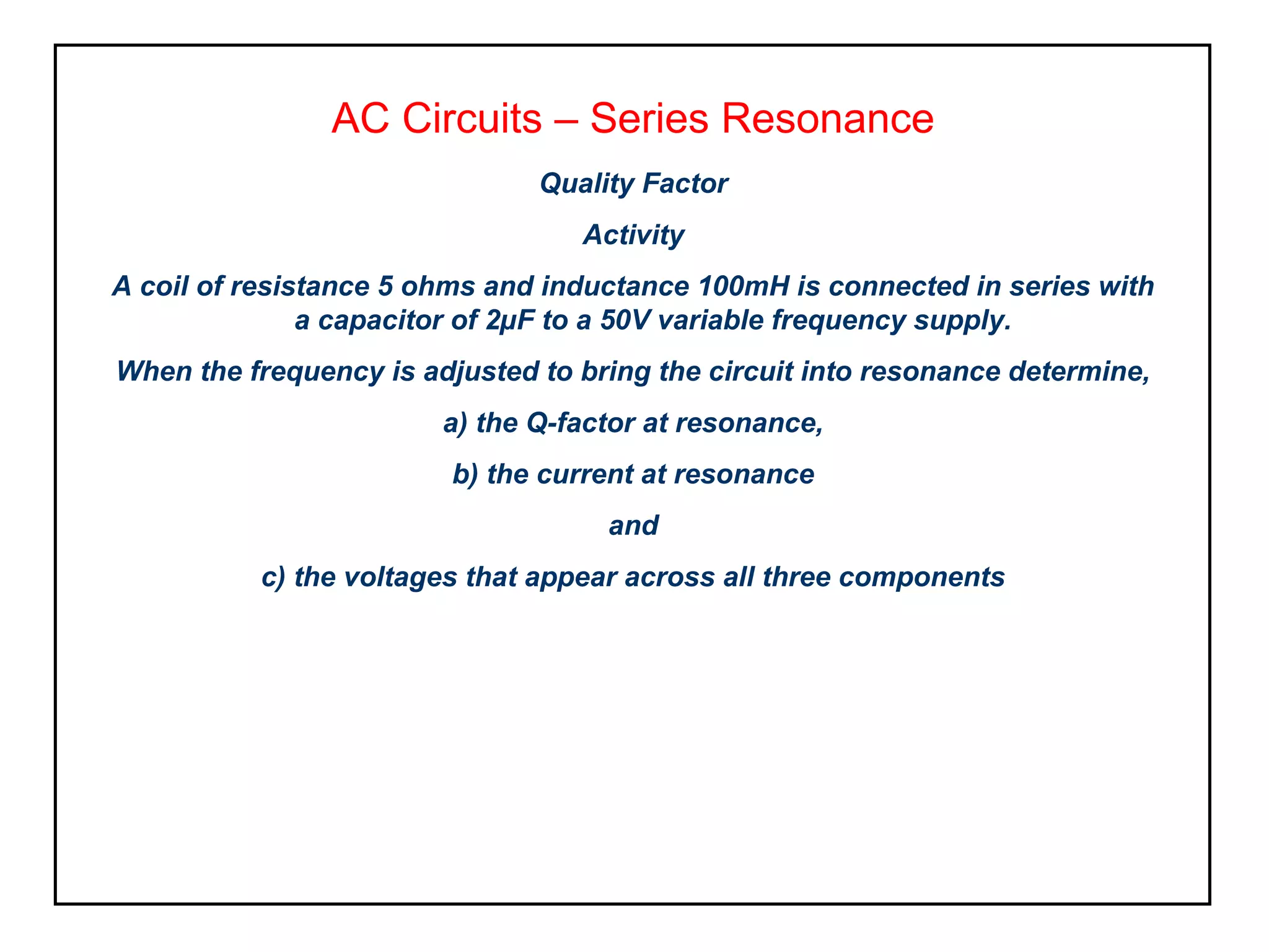 AC Circuits – Series Resonance
Quality Factor
Activity
A coil of resistance 5 ohms and inductance 100mH is connected in series with
a capacitor of 2µF to a 50V variable frequency supply.
When the frequency is adjusted to bring the circuit into resonance determine,
a) the Q-factor at resonance,
b) the current at resonance
and
c) the voltages that appear across all three components
 