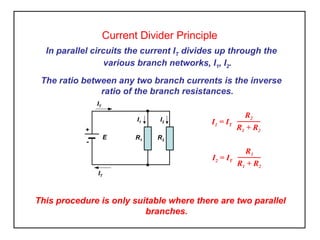 Current Divider Principle
In parallel circuits the current IT divides up through the
various branch networks, I1, I2.
The ratio between any two branch currents is the inverse
ratio of the branch resistances.
I1 = IT
R2
R1 + R2
E
+
-
IT
R2R1
I1 I2
IT
I2 = IT
R1
R1 + R2
This procedure is only suitable where there are two parallel
branches.
 