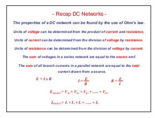 - Recap DC Networks -
The properties of a DC network can be found by the use of Ohm’s law.
Units of voltage can be determined from the product of current and resistance.
Units of current can be determined from the division of voltage by resistance.
Units of resistance can be determined from the division of voltage by current.
The sum of voltages in a series network are equal to the source emf.
The sum of all branch currents in a parallel network are equal to the total
current drawn from a source.
I =
E
R
R =
E
I
E = I x R
ESOURCE = VR1 + VR2 + VR3 + ….. + VRN
ISOURCE = I1 + I2 + I3 + ….. + IN
 