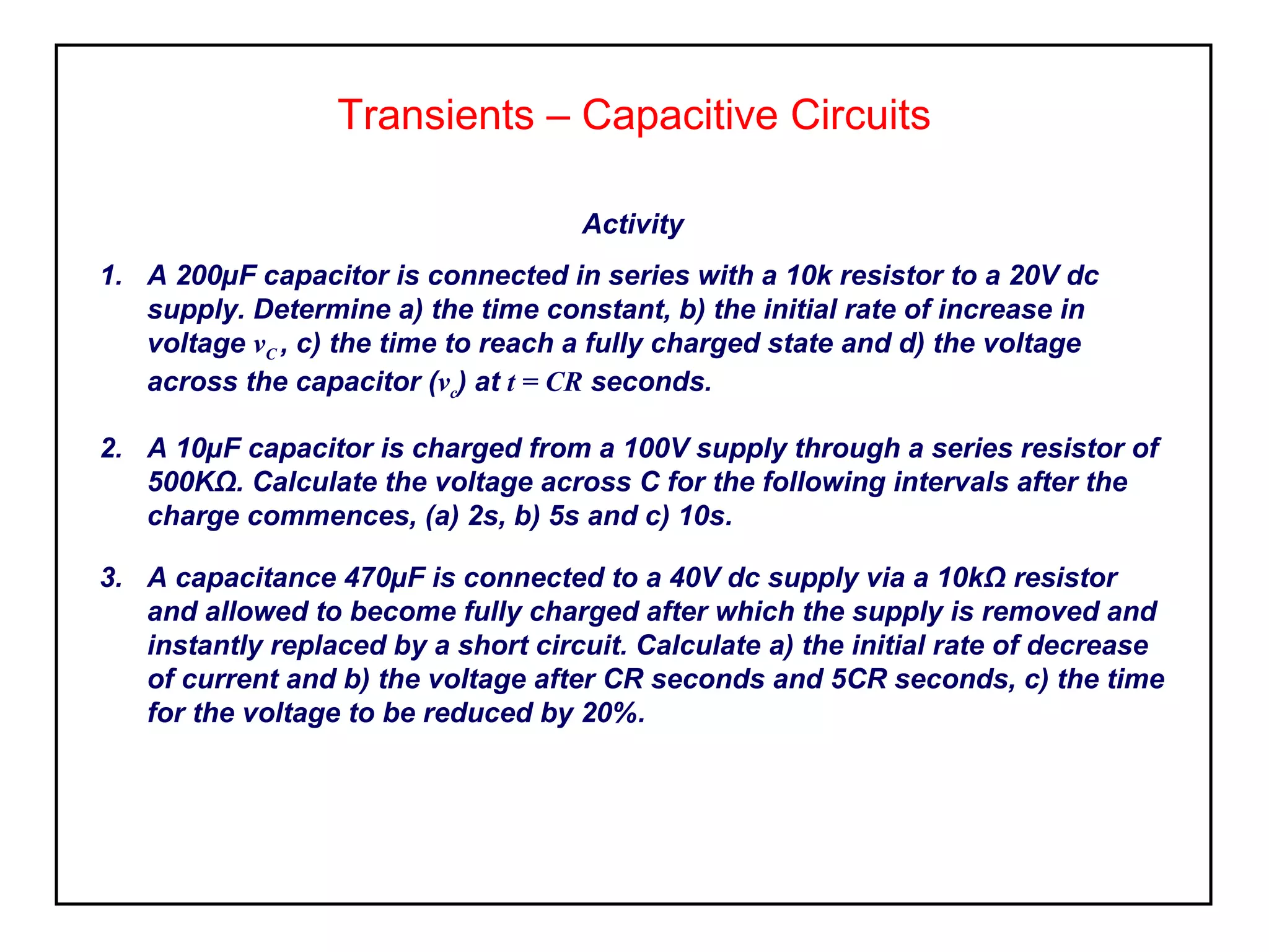 Transients – Capacitive Circuits
Activity
1. A 200µF capacitor is connected in series with a 10k resistor to a 20V dc
supply. Determine a) the time constant, b) the initial rate of increase in
voltage vC , c) the time to reach a fully charged state and d) the voltage
across the capacitor (vc) at t = CR seconds.
2. A 10µF capacitor is charged from a 100V supply through a series resistor of
500KΩ. Calculate the voltage across C for the following intervals after the
charge commences, (a) 2s, b) 5s and c) 10s.
3. A capacitance 470µF is connected to a 40V dc supply via a 10kΩ resistor
and allowed to become fully charged after which the supply is removed and
instantly replaced by a short circuit. Calculate a) the initial rate of decrease
of current and b) the voltage after CR seconds and 5CR seconds, c) the time
for the voltage to be reduced by 20%.
 