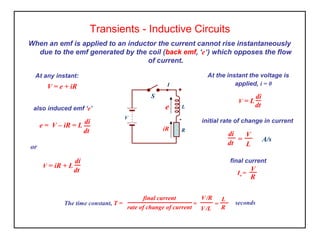 When an emf is applied to an inductor the current cannot rise instantaneously
due to the emf generated by the coil (back emf, ‘e’) which opposes the flow
of current.
Transients - Inductive Circuits
At the instant the voltage is
applied, i = 0
At any instant:
e
iR
-
S
V
+
R
L
I
or
V = e + iR
also induced emf ‘e’
di
dt
e = V – iR = L
=
di
dt
V
L
A/s
initial rate of change in current
dt
di
V = L
V = iR + L
di
dt
final current
Io =
V
R
final current
rate of change of current
=
L
R
seconds=
V/L
V/R
The time constant, T =
 