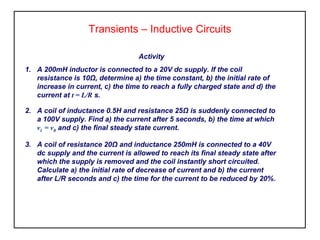 Transients – Inductive Circuits
Activity
1. A 200mH inductor is connected to a 20V dc supply. If the coil
resistance is 10Ω, determine a) the time constant, b) the initial rate of
increase in current, c) the time to reach a fully charged state and d) the
current at t = L/R s.
2. A coil of inductance 0.5H and resistance 25Ω is suddenly connected to
a 100V supply. Find a) the current after 5 seconds, b) the time at which
vL = vR and c) the final steady state current.
3. A coil of resistance 20Ω and inductance 250mH is connected to a 40V
dc supply and the current is allowed to reach its final steady state after
which the supply is removed and the coil instantly short circuited.
Calculate a) the initial rate of decrease of current and b) the current
after L/R seconds and c) the time for the current to be reduced by 20%.
 