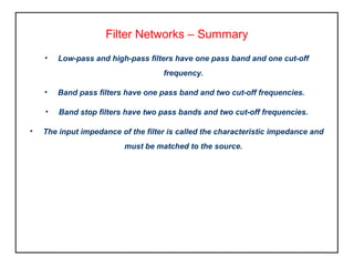 Filter Networks – Summary
• Low-pass and high-pass filters have one pass band and one cut-off
frequency.
• Band pass filters have one pass band and two cut-off frequencies.
• Band stop filters have two pass bands and two cut-off frequencies.
• The input impedance of the filter is called the characteristic impedance and
must be matched to the source.
 