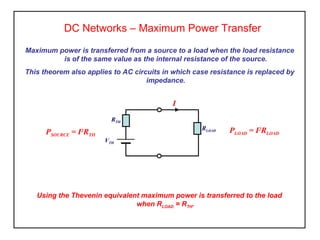DC Networks – Maximum Power Transfer
Maximum power is transferred from a source to a load when the load resistance
is of the same value as the internal resistance of the source.
This theorem also applies to AC circuits in which case resistance is replaced by
impedance.
Using the Thevenin equivalent maximum power is transferred to the load
when RLOAD = RTH.
RTH
VTH
RLOAD PLOAD = I2
RLOADPSOURCE = I2
RTH
I
 