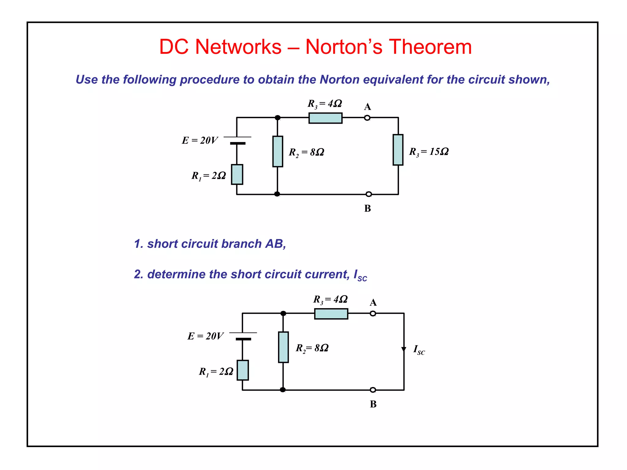 DC Networks – Norton’s Theorem
Use the following procedure to obtain the Norton equivalent for the circuit shown,
1. short circuit branch AB,
2. determine the short circuit current, ISC
E = 20V
R2 = 8Ω
A
B
R3 = 15Ω
R3 = 4Ω
R1 = 2Ω
E = 20V
R2= 8Ω
A
B
R3 = 4Ω
ISC
R1 = 2Ω
 