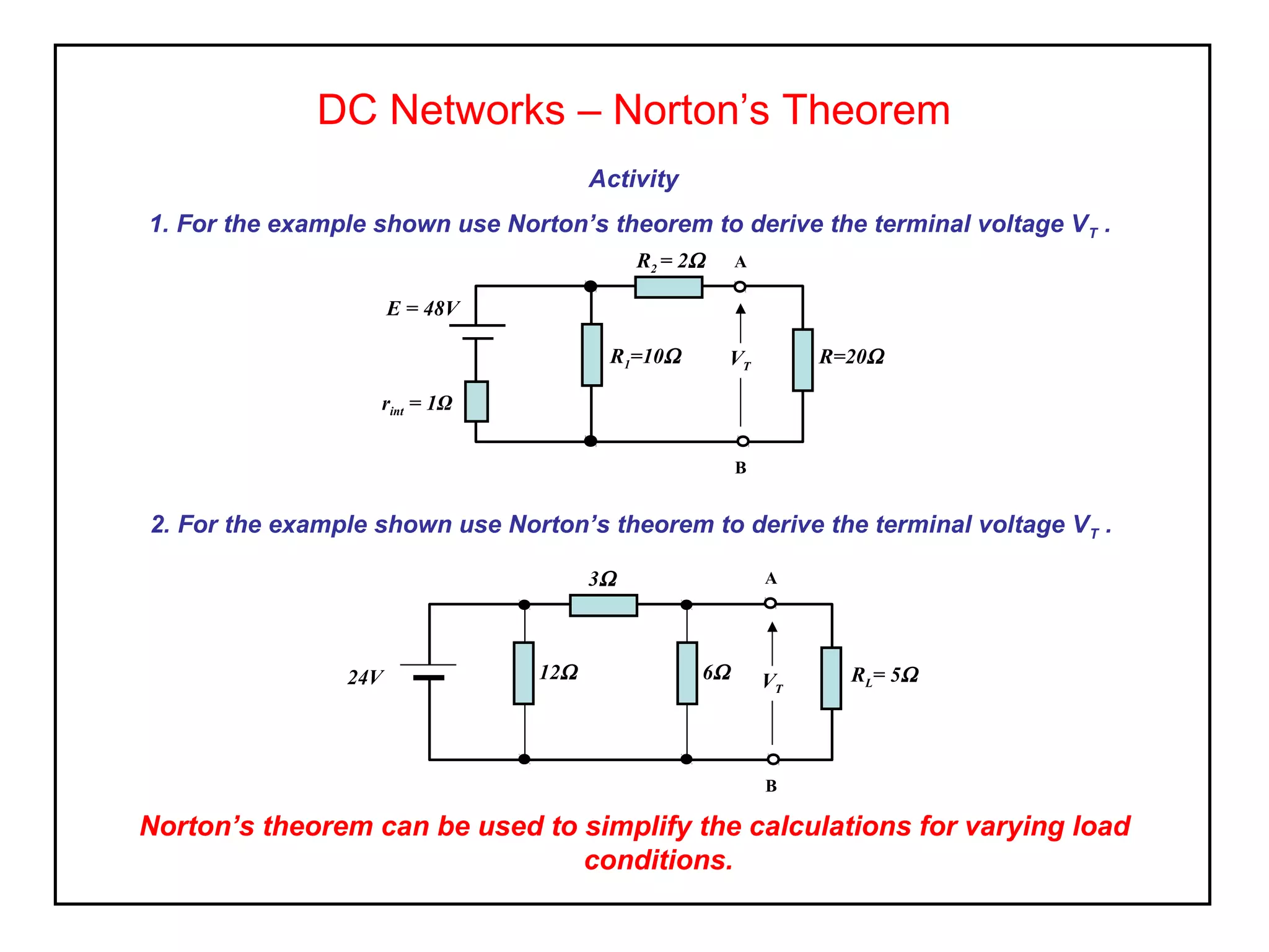 Activity
1. For the example shown use Norton’s theorem to derive the terminal voltage VT .
DC Networks – Norton’s Theorem
R=20Ω
rint = 1Ω
E = 48V
R2 = 2Ω
R1=10Ω VT
A
B
2. For the example shown use Norton’s theorem to derive the terminal voltage VT .
RL= 5Ω24V
3Ω
12Ω V
A
B
6Ω VT
Norton’s theorem can be used to simplify the calculations for varying load
conditions.
 