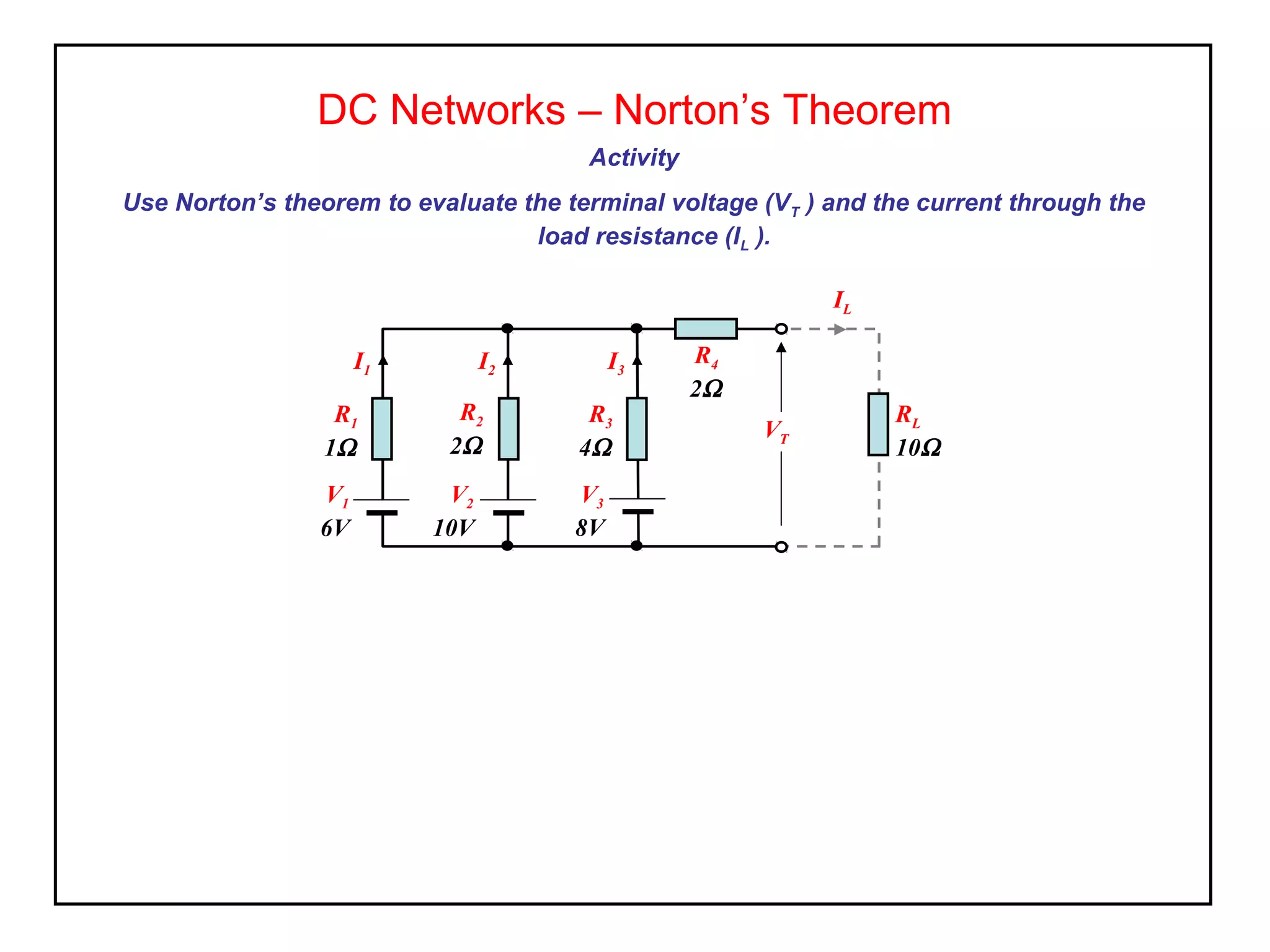 Activity
Use Norton’s theorem to evaluate the terminal voltage (VT ) and the current through the
load resistance (IL ).
DC Networks – Norton’s Theorem
R4
2Ω
RL
10Ω
V1
6V
R1
1Ω
V2
10V
R2
2Ω
V3
8V
R3
4Ω
VT
I1 I2 I3
IL
 
