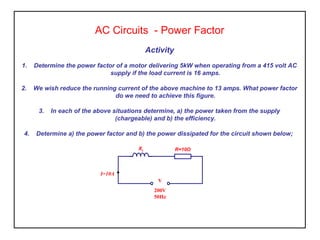 Activity
1. Determine the power factor of a motor delivering 5kW when operating from a 415 volt AC
supply if the load current is 16 amps.
2. We wish reduce the running current of the above machine to 13 amps. What power factor
do we need to achieve this figure.
3. In each of the above situations determine, a) the power taken from the supply
(chargeable) and b) the efficiency.
4. Determine a) the power factor and b) the power dissipated for the circuit shown below;
AC Circuits - Power Factor
XL R=10Ω
I=10A
V
200V
50Hz
 