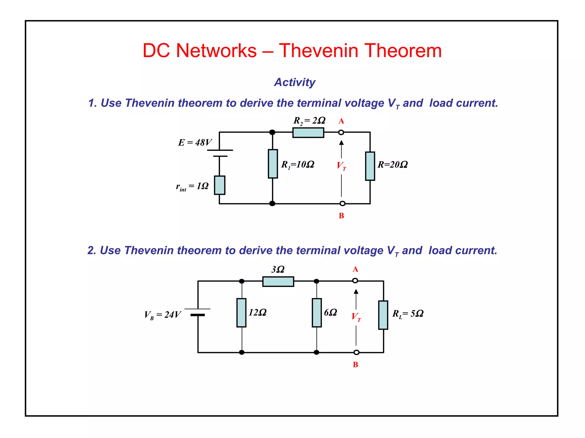Activity
1. Use Thevenin theorem to derive the terminal voltage VT and load current.
DC Networks – Thevenin Theorem
R=20Ω
rint = 1Ω
E = 48V
R2 = 2Ω
R1=10Ω VT
A
B
2. Use Thevenin theorem to derive the terminal voltage VT and load current.
RL= 5ΩVB = 24V
3Ω
12Ω V
A
B
6Ω VT
 