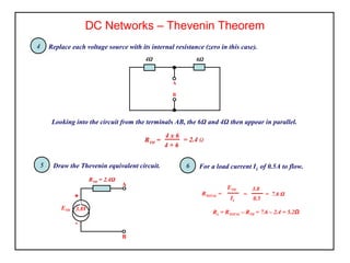 DC Networks – Thevenin Theorem
4Ω
B
A
6Ω
Replace each voltage source with its internal resistance (zero in this case).4
Looking into the circuit from the terminals AB, the 6Ω and 4Ω then appear in parallel.
4 x 6
4 + 6
= 2.4 ΩRTH =
4
Draw the Thevenin equivalent circuit.5 For a load current IL of 0.5A to flow.6
RTOTAL =
ETH
IL
=
3.8
0.5
= 7.6 Ω
RL = RTOTAL – RTH = 7.6 – 2.4 = 5.2Ω
-
+
RTH = 2.4Ω
A
B
ETH 3.8V
 