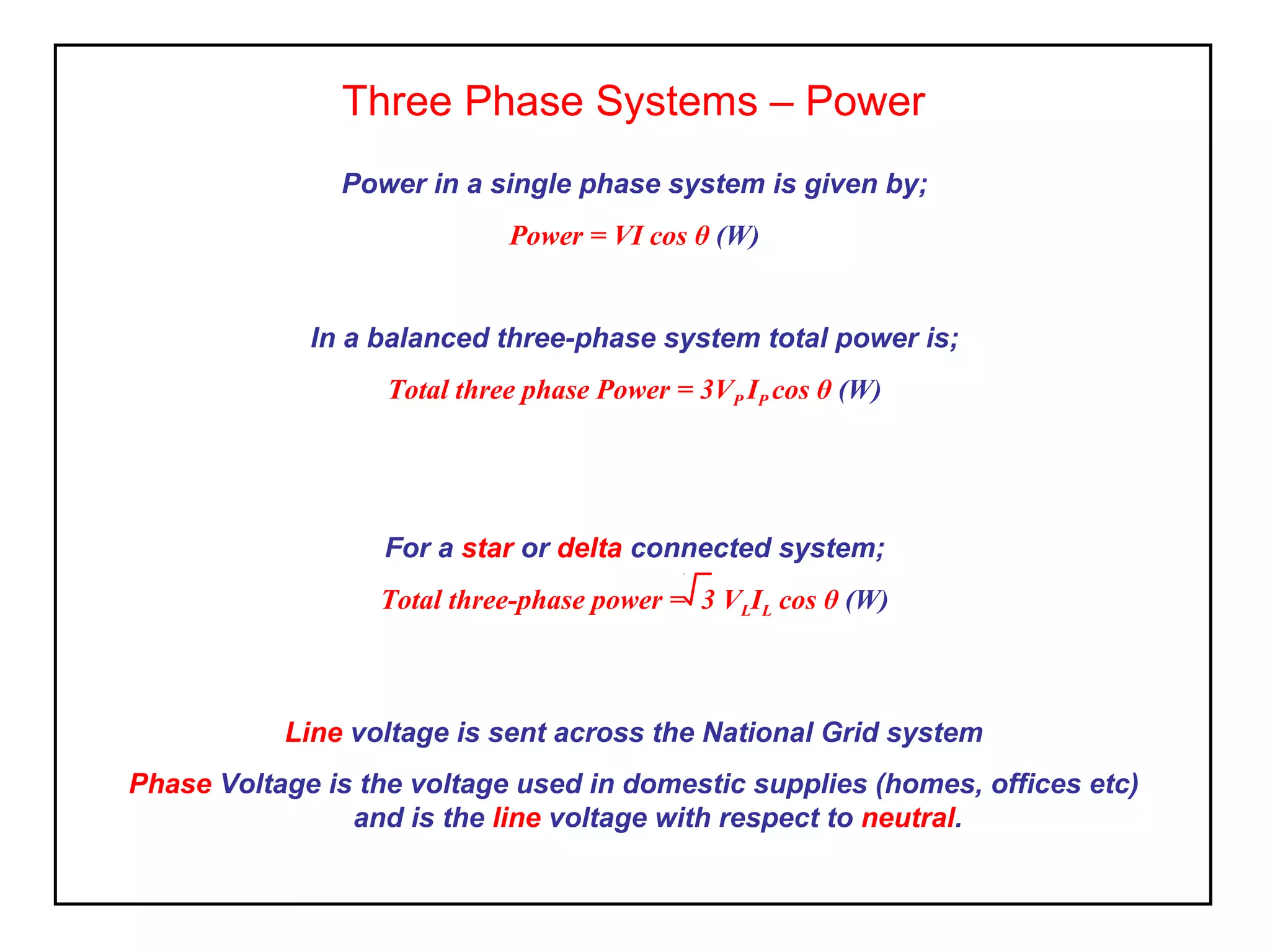 Three Phase Systems – Power
Line voltage is sent across the National Grid system
Phase Voltage is the voltage used in domestic supplies (homes, offices etc)
and is the line voltage with respect to neutral.
Power in a single phase system is given by;
Power = VI cos θ (W)
In a balanced three-phase system total power is;
Total three phase Power = 3VP IP cos θ (W)
For a star or delta connected system;
Total three-phase power = 3 VLIL cos θ (W)
 
