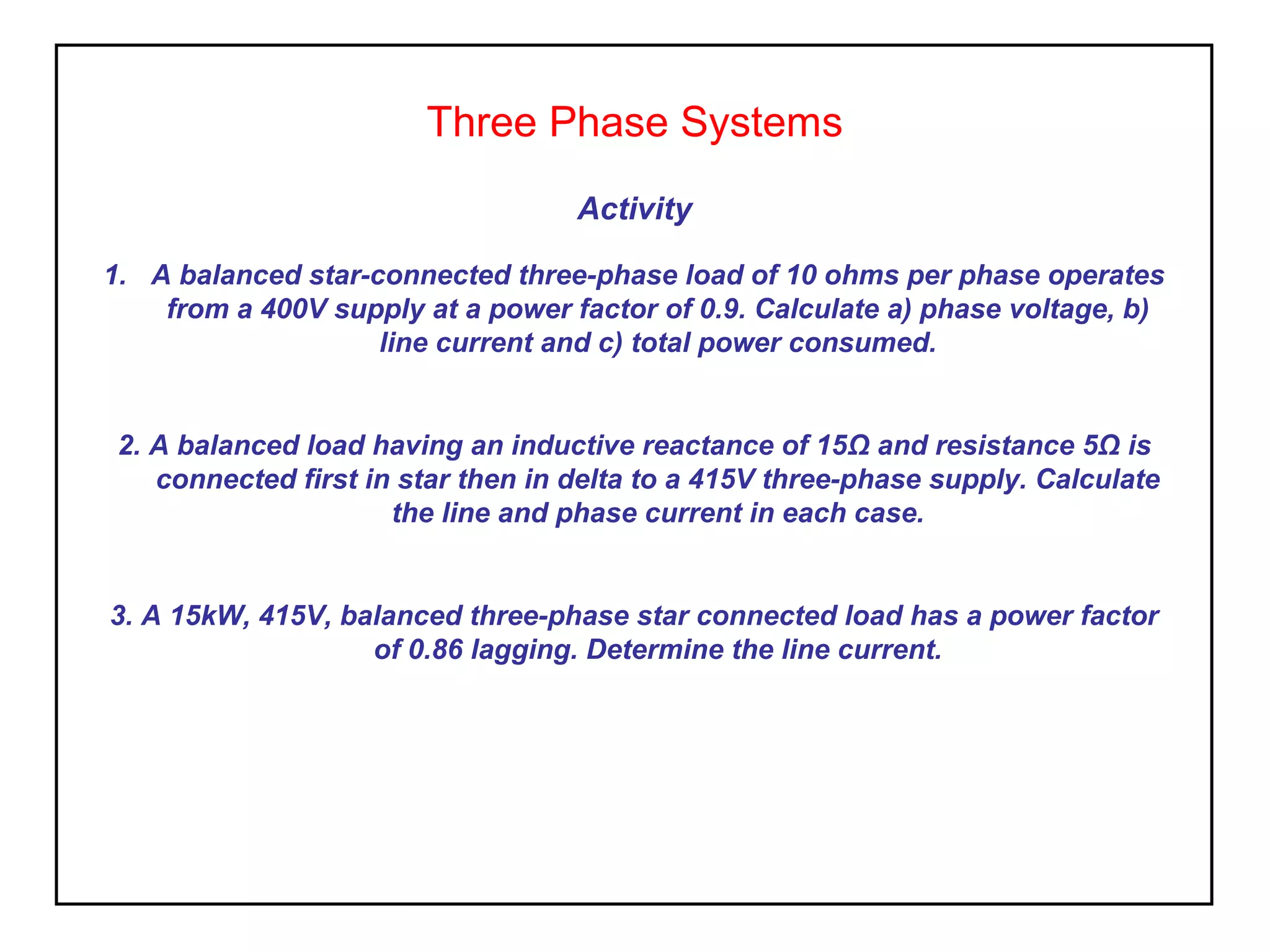 Three Phase Systems
Activity
1. A balanced star-connected three-phase load of 10 ohms per phase operates
from a 400V supply at a power factor of 0.9. Calculate a) phase voltage, b)
line current and c) total power consumed.
2. A balanced load having an inductive reactance of 15Ω and resistance 5Ω is
connected first in star then in delta to a 415V three-phase supply. Calculate
the line and phase current in each case.
3. A 15kW, 415V, balanced three-phase star connected load has a power factor
of 0.86 lagging. Determine the line current.
 