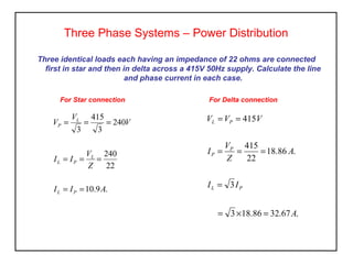 Three identical loads each having an impedance of 22 ohms are connected
first in star and then in delta across a 415V 50Hz supply. Calculate the line
and phase current in each case.
Three Phase Systems – Power Distribution
For Star connection
.9.10
22
240
240
3
415
3
AII
Z
V
II
V
V
V
PL
L
PL
L
P
==
===
===
For Delta connection
.67.3286.183
3
.86.18
22
415
415
A
II
A
Z
V
I
VVV
PL
P
P
PL
=×=
=
===
==
 