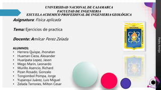 Pedro
Armijo
UNIVERSIDAD NACIONAL DE CAJAMARCA
FACULTAD DE INGENIERIA
ESCUELA ACDEMICO PROFESIONAL DE INGENIERIA GEOLÓGICA
Asignatura: Física aplicada
Tema: Ejercicios de practica
Docente: Amilcar Perez Zelada
ALUMNOS:
• Herrera Quispe, Jhonatan
• Huaman Cieza, Alexander
• Huaripata Lopez, Jason
• Mego Marin, Leonardo
• Murillo Asencio, Richard
• Pizan Rosado, Gonzalo
• Tongombol Pompa, Jorge
• Yupanqui Juárez, Luis Miguel
• Zelada Terrones, Milton Cesar
 