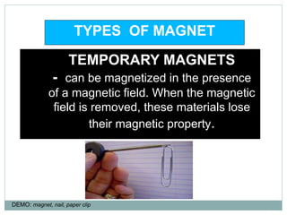 1. TEMPORARY MAGNETS
2. - can be magnetized in the presence
of a magnetic field. When the magnetic
field is removed, these materials lose
their magnetic property.
TYPES OF MAGNET
DEMO: magnet, nail, paper clip
 