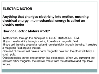 ELECTRIC MOTOR
Anything that changes electricity into motion, meaning
electrical energy into mechanical energy is called an
electric motor
How do Electric Motors work?
Motors work through the principles of ELECTROMAGNETISM.
If you run electricity through a wire, it creates a magnetic field.
If you coil the wire around a rod and run electricity through the wire, it creates
a magnetic field around the rod.
One end of the rod will have a north magnetic pole and the other will have a
south pole.
Opposite poles attract one another, like poles repel. When you surround that
rod with other magnets, the rod will rotate from the attractive and repulsive
forces.
 