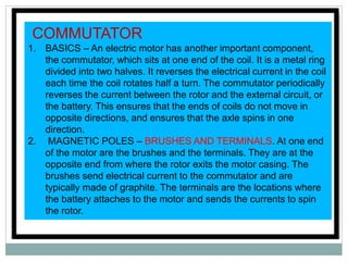 Every electric motor has two essential parts;
one stationary, and one that rotates. The
stationary part is the STATOR. Though
configurations vary, the stator is most often a
permanent magnet or row of magnets lining
the edge of the motor casing, which is usually
a round plastic drum.
Inserted into the stator is the ROTOR,
usually consisting of copper wire wound
into a coil around an axle. When electric
current flows through the coil, the
resulting magnetic field pushes against
the field created by the stator, and
makes the axle spin.
COMMUTATOR
1. BASICS – An electric motor has another important component,
the commutator, which sits at one end of the coil. It is a metal ring
divided into two halves. It reverses the electrical current in the coil
each time the coil rotates half a turn. The commutator periodically
reverses the current between the rotor and the external circuit, or
the battery. This ensures that the ends of coils do not move in
opposite directions, and ensures that the axle spins in one
direction.
2. MAGNETIC POLES – BRUSHES AND TERMINALS. At one end
of the motor are the brushes and the terminals. They are at the
opposite end from where the rotor exits the motor casing. The
brushes send electrical current to the commutator and are
typically made of graphite. The terminals are the locations where
the battery attaches to the motor and sends the currents to spin
the rotor.
 