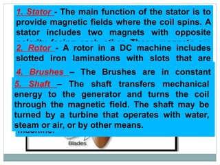 1. Stator - The main function of the stator is to
provide magnetic fields where the coil spins. A
stator includes two magnets with opposite
polarity facing each other. These magnets are
located to fit in the region of the rotor.
2. Rotor - A rotor in a DC machine includes
slotted iron laminations with slots that are
stacked to shape a cylindrical armature core.
The function of the lamination is to decrease
the loss caused due to “Eddy Current”.
3. Commutator - A commutator works like a
rectifier that changes AC voltage to DC voltage
within the armature winding. It is designed with
a copper segment, and each copper segment is
protected from each other with the help of mica
sheets. It is located on the shaft of the
machine.
4. Brushes – The Brushes are in constant
contact with the commutator and are attached
to the wires leading from the generator. The
commutator spins while the brushes remain
stationary, transferring current from the
commutator.
5. Shaft – The shaft transfers mechanical
energy to the generator and turns the coil
through the magnetic field. The shaft may be
turned by a turbine that operates with water,
steam or air, or by other means.
 