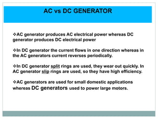 AC vs DC GENERATOR
AC generator produces AC electrical power whereas DC
generator produces DC electrical power
In DC generator the current flows in one direction whereas in
the AC generators current reverses periodically.
In DC generator split rings are used, they wear out quickly. In
AC generator slip rings are used, so they have high efficiency.
AC generators are used for small domestic applications
whereas DC generators used to power large motors.
 