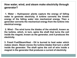 How water, wind, and steam make electricity through
generator?
1. Water – Hydropower plants capture the energy of falling
water to generate electricity. A turbine converts the kinetic
energy of the falling water into mechanical energy. Then a
generator converts the mechanical energy from the turbine into
electrical energy.
2. Wind - The wind turns the blades of the windmill, known as
the turbine, which, in turn, spins the shaft that turns the coil
inside the magnet, known as the generator, and it produces the
electricity.
3. Fossil Fuel/Steam/Heat - Oil is burned to heat water which
makes steam. Steam moves the turbine blades that turn a shaft
inside the generator. The shaft spins the coil of wire inside a
magnet in the generator that produces a current of electricity
 