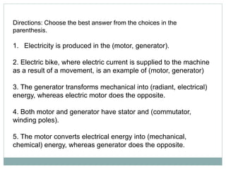 Directions: Choose the best answer from the choices in the
parenthesis.
1. Electricity is produced in the (motor, generator).
2. Electric bike, where electric current is supplied to the machine
as a result of a movement, is an example of (motor, generator)
3. The generator transforms mechanical into (radiant, electrical)
energy, whereas electric motor does the opposite.
4. Both motor and generator have stator and (commutator,
winding poles).
5. The motor converts electrical energy into (mechanical,
chemical) energy, whereas generator does the opposite.
 