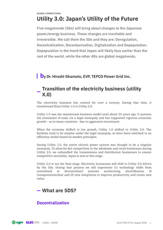 ©2020 - CIGRE ELECTRA N°311 August 2020 1
Utility 3.0: Japan’s Utility of the Future
Five megatrends (5Ds) will bring about changes to the Japanese
power/energy business. These changes are inevitable and
irreversible. We call them the 5Ds and they are: Deregulation,
Decentralization, Decarbonization, Digitalization and Depopulation.
Depopulation is the trend that Japan will likely face earlier than the
rest of the world, while the other 4Ds are global megatrends.
by Dr. Hiroshi Okamoto, EVP, TEPCO Power Grid Inc.
The electricity business has existed for over a century. During that time, it
transitioned from Utility 1.0 to Utility 2.0.
Utility 1.0 was the mainstream business model until about 20 years ago. It pursues
the economies of scale via a legal monopoly and has supported vigorous economic
growth – as in many countries - due to aggressive investment.
When the economy shifted to low growth, Utility 1.0 shifted to Utility 2.0. The
facilities tend to be surplus under the legal monopoly, so have been switched to an
ef ciency model based on market principles.
During Utility 1.0, the entire electric power system was thought to be a singular
monopoly. To allow for fair competition in the wholesale and retail businesses during
Utility 2.0, we unbundled the transmission and distribution businesses to ensure
competitive neutrality. Japan is now at this stage.
Utility 2.0 is not the nal stage. Electricity businesses will shift to Utility 3.0 driven
by the 5Ds. During that process we will experience (1) technology shifts from
centralized to decentralized systems accelerating electri cation of
transportation/heat and (2) new integration to improve productivity and create new
value.
Decentralization
GLOBAL CONNECTIONS
Transition of the electricity business (utility
X.0)
What are 5DS?
 