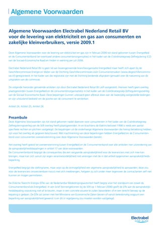 Algemene Voorwaarden

Algemene Voorwaarden Electrabel Nederland Retail BV
voor de levering van elektriciteit en gas aan consumenten en
zakelijke kleinverbruikers, versie 2009.1

Deze Algemene Voorwaarden voor de levering van elektriciteit en gas zijn in februari 2006 tot stand gekomen tussen EnergieNed
en de Consumentenbond (en eventueel andere consumentenorganisaties) in het kader van de Coördinatiegroep Zelfregulering (CZ)
van de Sociaal-Economische Raad en treden in werking per juli 2006.


Electrabel Nederland Retail BV is geen lid van bovengenoemde brancheorganisatie EnergieNed maar heeft zich apart bij de
Geschillencommissie Energie en Water van de Stichting Geschillencommissies voor Consumentenzaken (www.degeschillencommis-
sie.nl) geregistreerd. In het kader van die registratie zijn met de Stichting bindende afspraken gemaakt over de nakoming van de
uitspraken van de commissie.


De volgende hieronder genoemde artikelen zijn door Electrabel Nederland Retail BV zelf vastgesteld. Hierover heeft geen overleg
plaatsgevonden tussen EnergieNed en de consumentenorganisatie(s) in het kader van de Coördinatiegroep Zelfreguleringsoverleg
van de Sociaal Economische Raad. Deze bepalingen kunnen uiteraard geen afbreuk doen aan de tweezijdig vastgestelde bedingen
en zijn uitsluitend bedoeld om de positie van de consument te versterken.


Artikel 24, Artikel 25, Artikel 26



Preambule
Deze Algemene Voorwaarden zijn tot stand gekomen nadat daarover voor consumenten in het kader van de Coördinatiegroep
Zelfreguleringoverleg van de SER overleg heeft plaatsgevonden. In en krachtens de Elektriciteitswet 1998 is reeds een aantal
specifieke rechten en plichten vastgelegd. De bepalingen uit de onderhavige Algemene Voorwaarden die hierop betrekking hebben,
zijn voor het overleg als gegeven beschouwd. Met inachtneming van deze beperkingen hebben EnergieNed en de Consumenten-
bond voor consumenten overeenstemming over deze Algemene Voorwaarden bereikt.


Het overleg heeft geleid tot overeenstemming tussen EnergieNed en de Consumentenbond over alle artikelen met uitzondering van
de aansprakelijkheidsbepalingen in artikel 17 van deze voorwaarden.
De Consumentenbond begrijpt de consequenties die een vergaande aansprakelijkheid voor de leveranciers met zich mee kan
brengen, maar kan zich vanuit zijn eigen verantwoordelijkheid niet verenigen met de in dat artikel opgenomen aansprakelijkheids-
beperking.


EnergieNed begrijpt die stellingname, maar wijst op de onmogelijkheid een algemene aansprakelijkheid te aanvaarden; deze zou
voor de leveranciers onoverzienbare risico’s met zich meebrengen, hetgeen zij zich onder meer tegenover de contractanten zelf niet
kunnen en mogen permitteren.


De Directie Toezicht Energie (DTe) van de Nederlandse Mededingingsautoriteit heeft begrip voor het standpunt van zowel de
Consumentenbond als EnergieNed. In een brief (binnengekomen bij de SER op 1 februari 2006) geeft de DTe aan de aansprakelijk-
heidsbepaling vooralsnog niet af te keuren, maar in een concrete situatie te zullen beoordelen of er een terecht beroep op de
bepaling is gedaan. De DTe zal samen met het Ministerie van Economische Zaken bezien of vanuit beleidsmatig oogpunt een
beperking van aansprakelijkheid gewenst is en dit in regelgeving zou moeten worden vastgelegd.
 