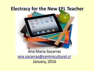 Electracy for the New EFL Teacher
Ana Maria Socarras
ana.socarras@centrocultural.cr
January, 2016
 