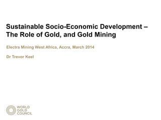Sustainable Socio-Economic Development –
The Role of Gold, and Gold Mining
Electra Mining West Africa, Accra, March 2014
Dr Trevor Keel
 