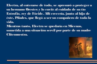 Electra, al enterarse de todo, se apresuró a proteger a
su hermano Orestes y lo envió al cuidado de su tío
Estrofio, rey de Fócide. Allí crecería, junto al hijo de
éste, Pílades, que llegó a ser su compañero de toda la
vida.
Mientras tanto, Electra se quedaría en Micenas,
sometida a una situación servil por parte de su madre
Clitemnestra.
 