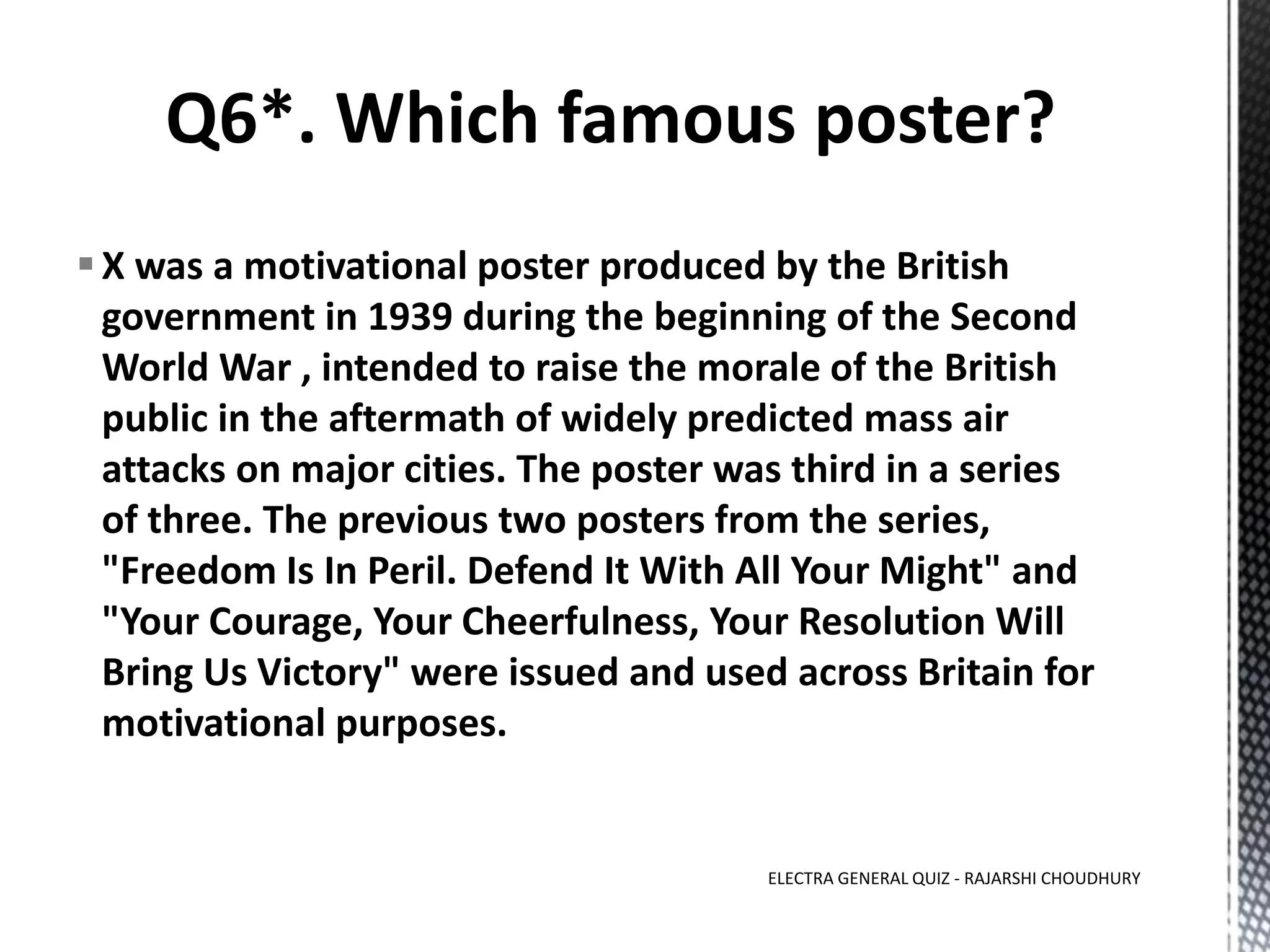 X was a motivational poster produced by the British
government in 1939 during the beginning of the Second
World War , intended to raise the morale of the British
public in the aftermath of widely predicted mass air
attacks on major cities. The poster was third in a series
of three. The previous two posters from the series,
"Freedom Is In Peril. Defend It With All Your Might" and
"Your Courage, Your Cheerfulness, Your Resolution Will
Bring Us Victory" were issued and used across Britain for
motivational purposes.
ELECTRA GENERAL QUIZ - RAJARSHI CHOUDHURY
 