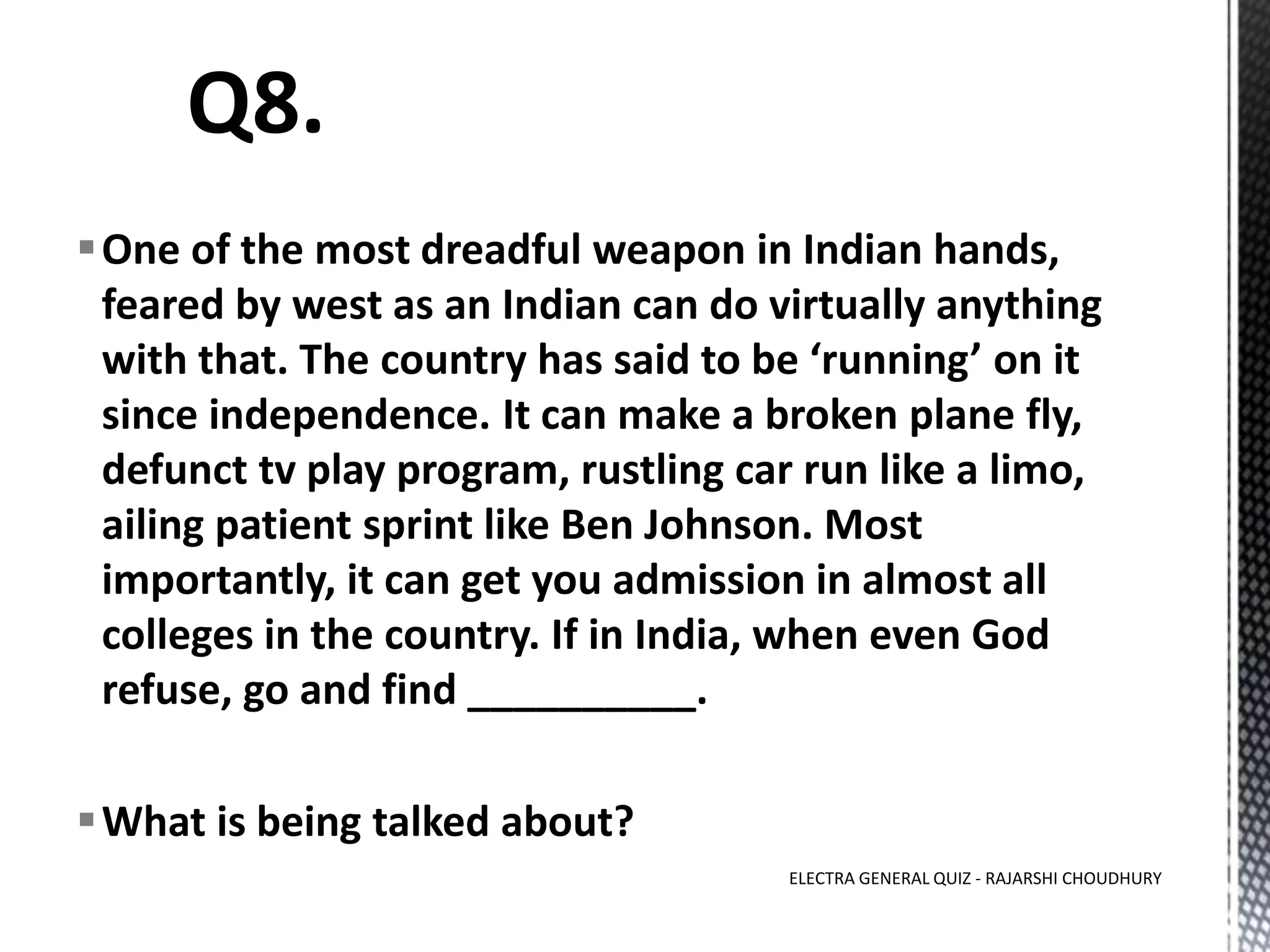 One of the most dreadful weapon in Indian hands,
feared by west as an Indian can do virtually anything
with that. The country has said to be ‘running’ on it
since independence. It can make a broken plane fly,
defunct tv play program, rustling car run like a limo,
ailing patient sprint like Ben Johnson. Most
importantly, it can get you admission in almost all
colleges in the country. If in India, when even God
refuse, go and find __________.
What is being talked about?
ELECTRA GENERAL QUIZ - RAJARSHI CHOUDHURY
 
