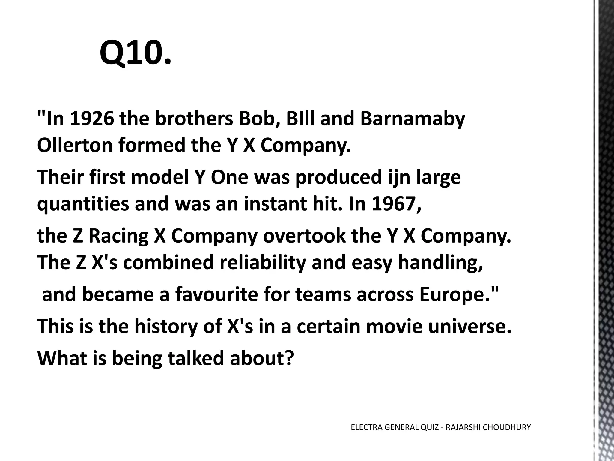 "In 1926 the brothers Bob, BIll and Barnamaby
Ollerton formed the Y X Company.
Their first model Y One was produced ijn large
quantities and was an instant hit. In 1967,
the Z Racing X Company overtook the Y X Company.
The Z X's combined reliability and easy handling,
and became a favourite for teams across Europe."
This is the history of X's in a certain movie universe.
What is being talked about?
ELECTRA GENERAL QUIZ - RAJARSHI CHOUDHURY
 
