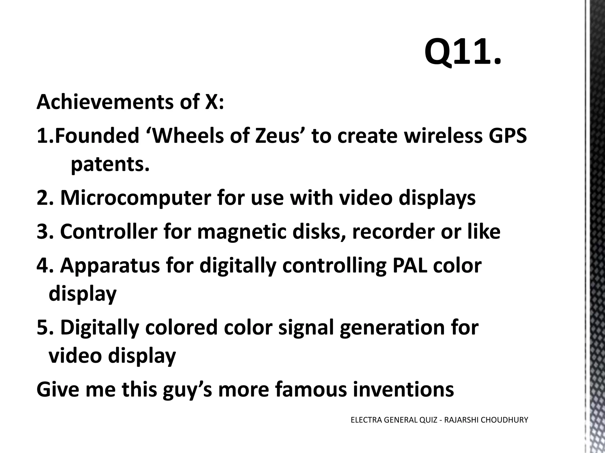Achievements of X:
1.Founded ‘Wheels of Zeus’ to create wireless GPS
patents.
2. Microcomputer for use with video displays
3. Controller for magnetic disks, recorder or like
4. Apparatus for digitally controlling PAL color
display
5. Digitally colored color signal generation for
video display
Give me this guy’s more famous inventions
ELECTRA GENERAL QUIZ - RAJARSHI CHOUDHURY
 