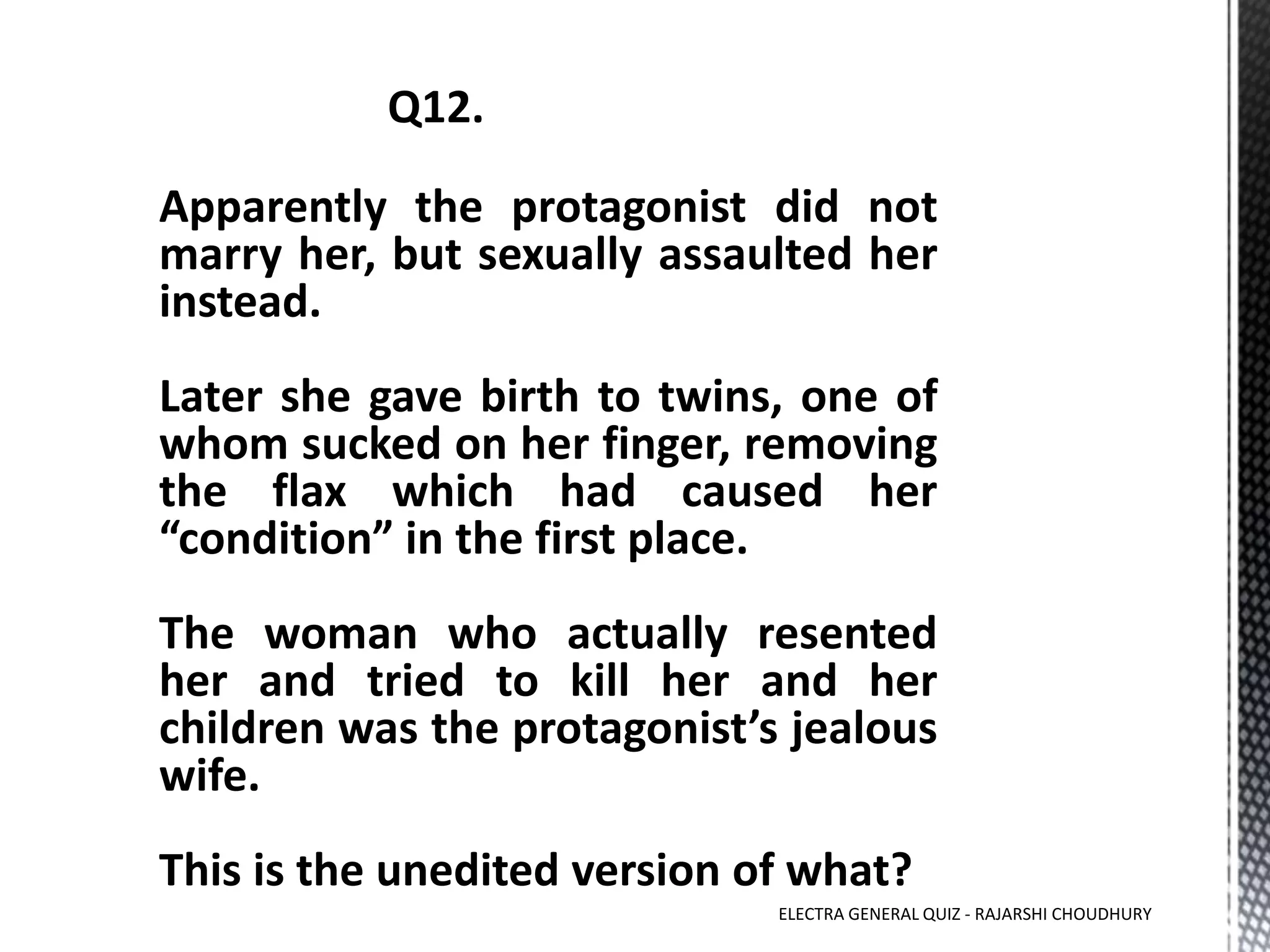 Apparently the protagonist did not
marry her, but sexually assaulted her
instead.
Later she gave birth to twins, one of
whom sucked on her finger, removing
the flax which had caused her
“condition” in the first place.
The woman who actually resented
her and tried to kill her and her
children was the protagonist’s jealous
wife.
This is the unedited version of what?
ELECTRA GENERAL QUIZ - RAJARSHI CHOUDHURY
 