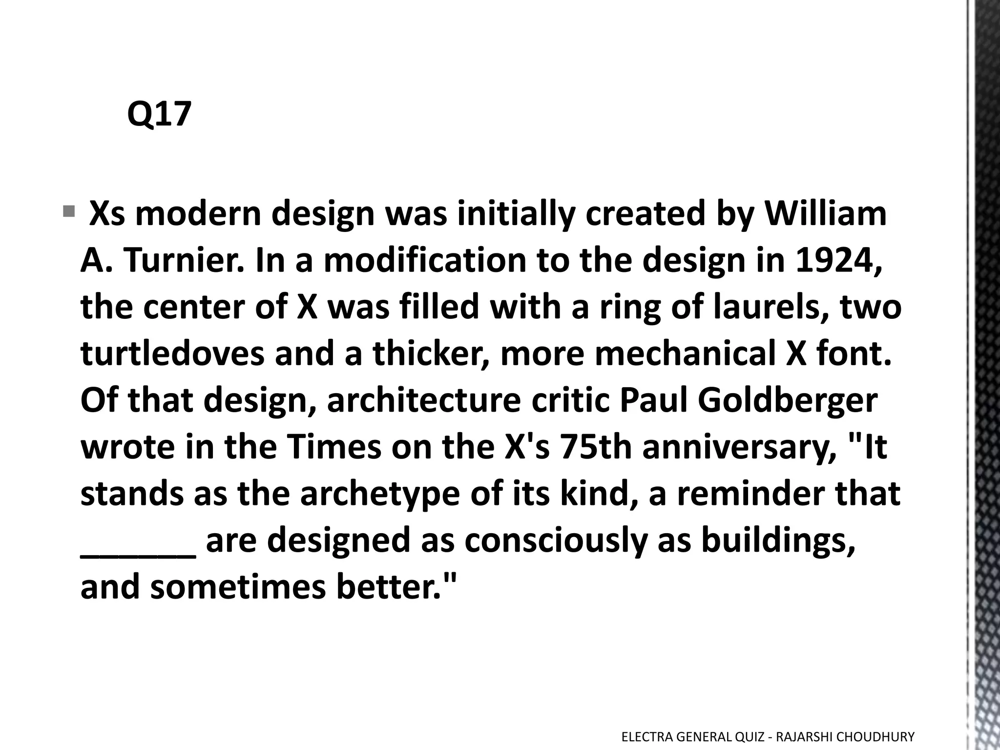  Xs modern design was initially created by William
A. Turnier. In a modification to the design in 1924,
the center of X was filled with a ring of laurels, two
turtledoves and a thicker, more mechanical X font.
Of that design, architecture critic Paul Goldberger
wrote in the Times on the X's 75th anniversary, "It
stands as the archetype of its kind, a reminder that
______ are designed as consciously as buildings,
and sometimes better."
ELECTRA GENERAL QUIZ - RAJARSHI CHOUDHURY
 