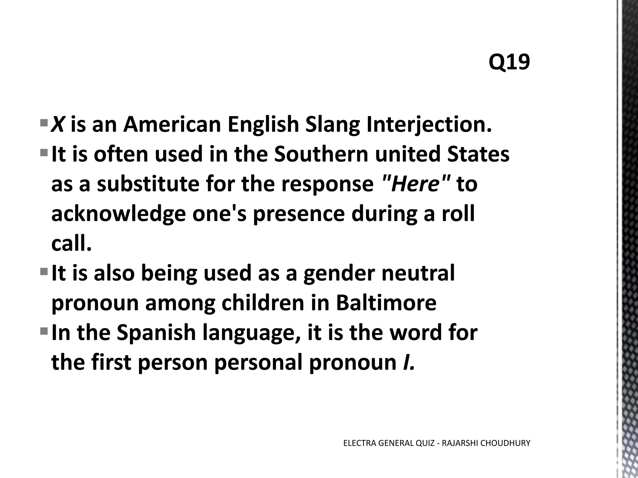 X is an American English Slang Interjection.
It is often used in the Southern united States
as a substitute for the response "Here" to
acknowledge one's presence during a roll
call.
It is also being used as a gender neutral
pronoun among children in Baltimore
In the Spanish language, it is the word for
the first person personal pronoun I.
ELECTRA GENERAL QUIZ - RAJARSHI CHOUDHURY
 