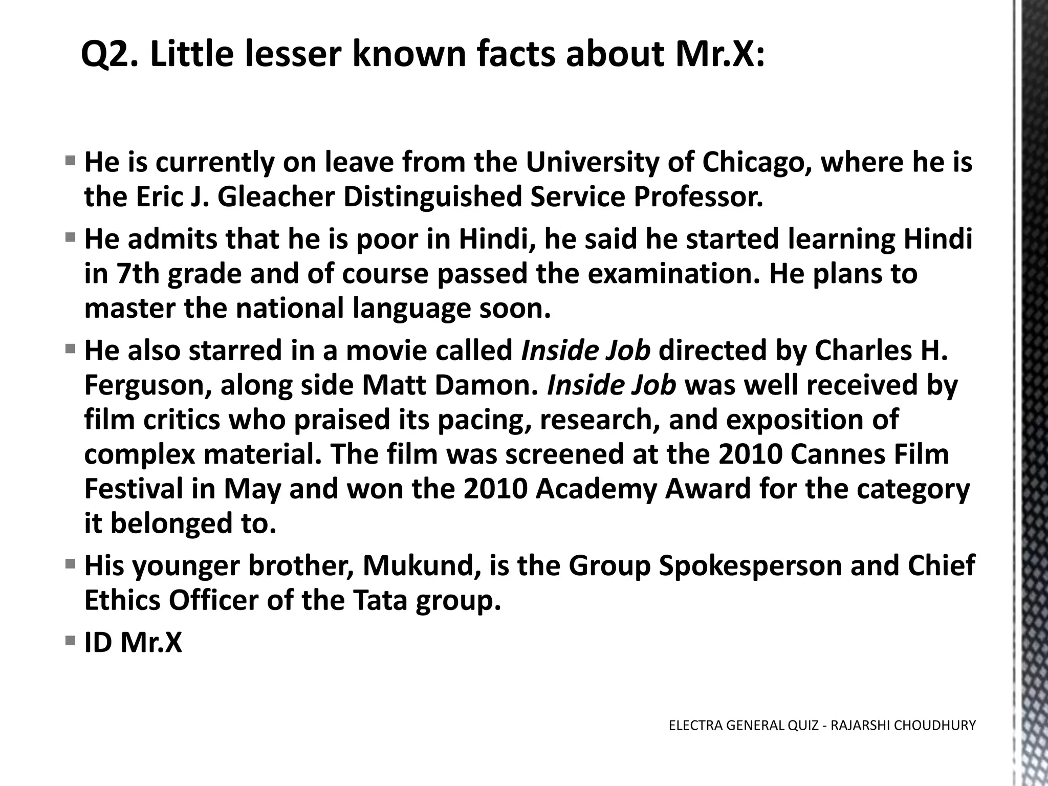  He is currently on leave from the University of Chicago, where he is
the Eric J. Gleacher Distinguished Service Professor.
 He admits that he is poor in Hindi, he said he started learning Hindi
in 7th grade and of course passed the examination. He plans to
master the national language soon.
 He also starred in a movie called Inside Job directed by Charles H.
Ferguson, along side Matt Damon. Inside Job was well received by
film critics who praised its pacing, research, and exposition of
complex material. The film was screened at the 2010 Cannes Film
Festival in May and won the 2010 Academy Award for the category
it belonged to.
 His younger brother, Mukund, is the Group Spokesperson and Chief
Ethics Officer of the Tata group.
 ID Mr.X
ELECTRA GENERAL QUIZ - RAJARSHI CHOUDHURY
 